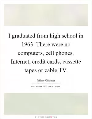 I graduated from high school in 1963. There were no computers, cell phones, Internet, credit cards, cassette tapes or cable TV Picture Quote #1