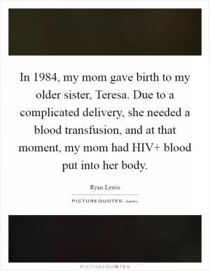 In 1984, my mom gave birth to my older sister, Teresa. Due to a complicated delivery, she needed a blood transfusion, and at that moment, my mom had HIV  blood put into her body Picture Quote #1