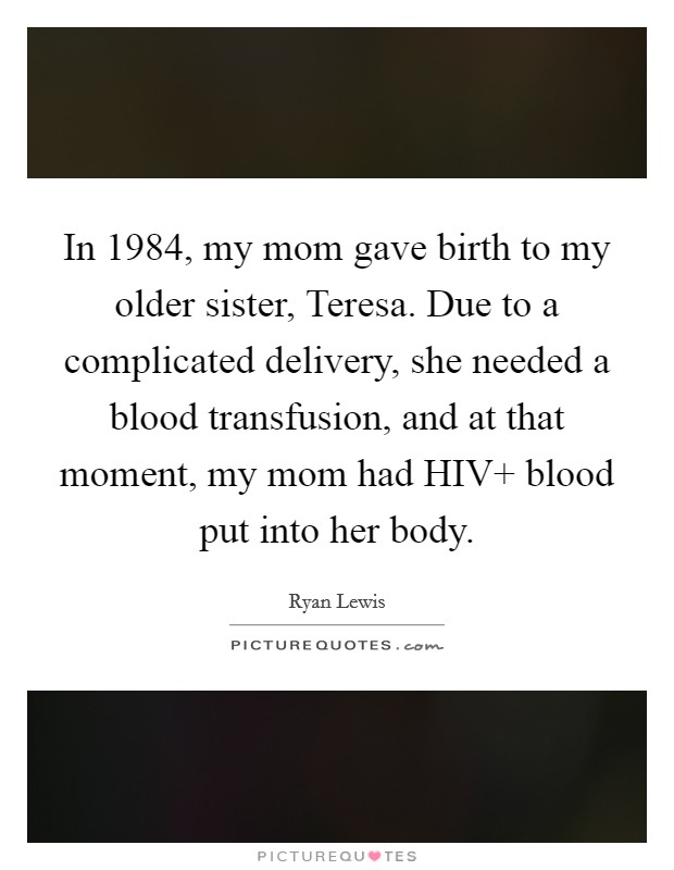 In 1984, my mom gave birth to my older sister, Teresa. Due to a complicated delivery, she needed a blood transfusion, and at that moment, my mom had HIV  blood put into her body Picture Quote #1