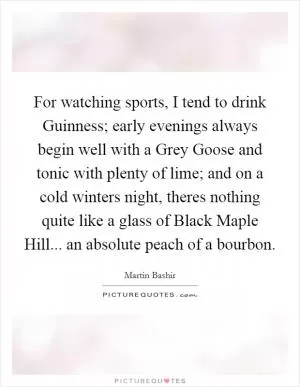 For watching sports, I tend to drink Guinness; early evenings always begin well with a Grey Goose and tonic with plenty of lime; and on a cold winters night, theres nothing quite like a glass of Black Maple Hill... an absolute peach of a bourbon Picture Quote #1