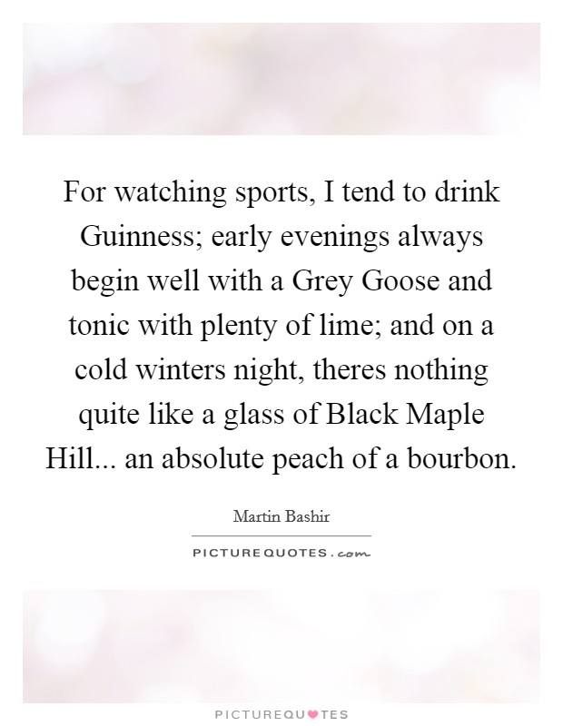 For watching sports, I tend to drink Guinness; early evenings always begin well with a Grey Goose and tonic with plenty of lime; and on a cold winters night, theres nothing quite like a glass of Black Maple Hill... an absolute peach of a bourbon Picture Quote #1
