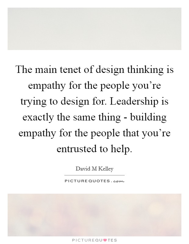 The main tenet of design thinking is empathy for the people you're trying to design for. Leadership is exactly the same thing - building empathy for the people that you're entrusted to help Picture Quote #1