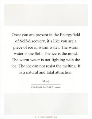 Once you are present in the Energyfield of Self-discovery, it’s like you are a piece of ice in warm water. The warm water is the Self. The ice is the mind. The warm water is not fighting with the ice. The ice can not resist the melting. It is a natural and fatal attraction Picture Quote #1