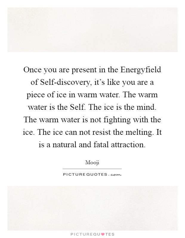 Once you are present in the Energyfield of Self-discovery, it's like you are a piece of ice in warm water. The warm water is the Self. The ice is the mind. The warm water is not fighting with the ice. The ice can not resist the melting. It is a natural and fatal attraction Picture Quote #1
