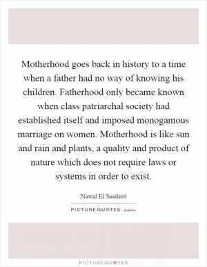 Motherhood goes back in history to a time when a father had no way of knowing his children. Fatherhood only became known when class patriarchal society had established itself and imposed monogamous marriage on women. Motherhood is like sun and rain and plants, a quality and product of nature which does not require laws or systems in order to exist Picture Quote #1