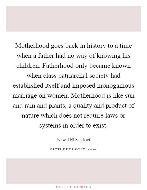 Motherhood goes back in history to a time when a father had no way of knowing his children. Fatherhood only became known when class patriarchal society had established itself and imposed monogamous marriage on women. Motherhood is like sun and rain and plants, a quality and product of nature which does not require laws or systems in order to exist Picture Quote #1