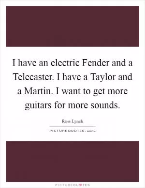 I have an electric Fender and a Telecaster. I have a Taylor and a Martin. I want to get more guitars for more sounds Picture Quote #1
