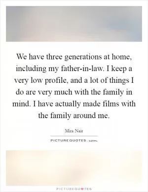 We have three generations at home, including my father-in-law. I keep a very low profile, and a lot of things I do are very much with the family in mind. I have actually made films with the family around me Picture Quote #1