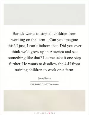 Barack wants to stop all children from working on the farm... Can you imagine this? I just, I can’t fathom that. Did you ever think we’d grow up in America and see something like that? Let me take it one step further. He wants to disallow the 4-H from training children to work on a farm Picture Quote #1