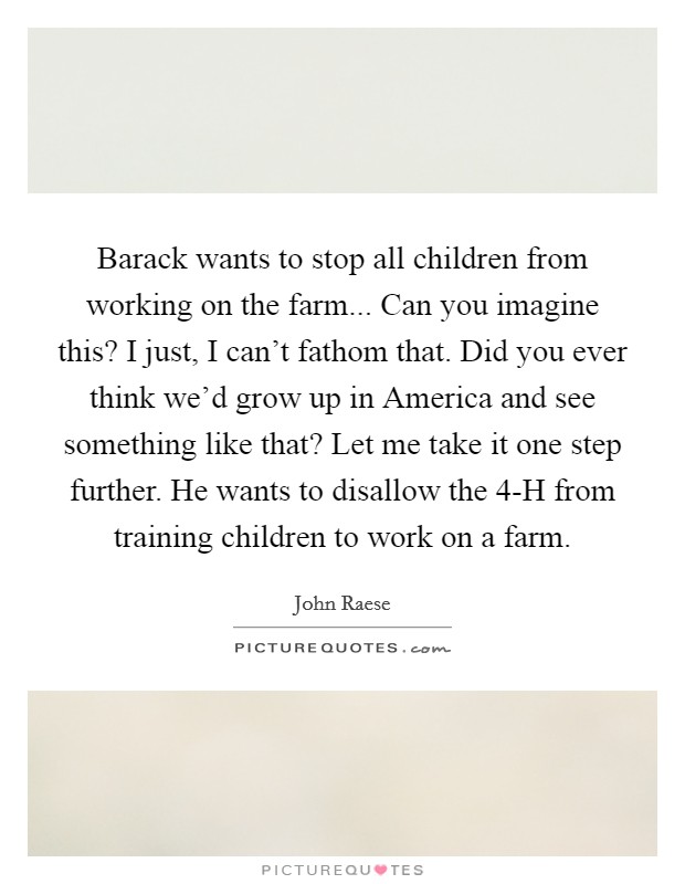 Barack wants to stop all children from working on the farm... Can you imagine this? I just, I can't fathom that. Did you ever think we'd grow up in America and see something like that? Let me take it one step further. He wants to disallow the 4-H from training children to work on a farm Picture Quote #1