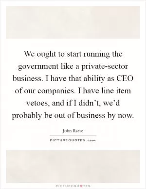We ought to start running the government like a private-sector business. I have that ability as CEO of our companies. I have line item vetoes, and if I didn’t, we’d probably be out of business by now Picture Quote #1