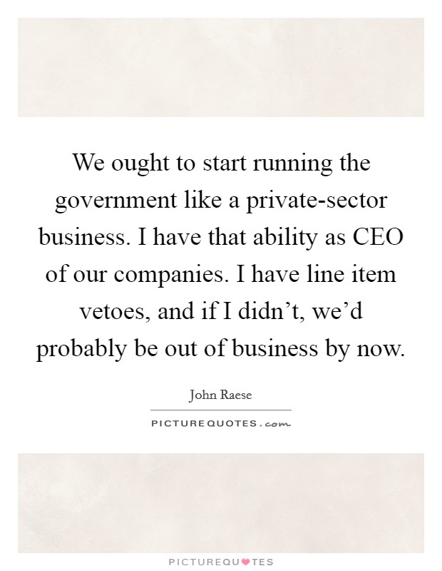 We ought to start running the government like a private-sector business. I have that ability as CEO of our companies. I have line item vetoes, and if I didn't, we'd probably be out of business by now Picture Quote #1