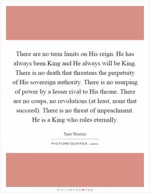 There are no term limits on His reign. He has always been King and He always will be King. There is no death that threatens the perpetuity of His sovereign authority. There is no usurping of power by a lesser rival to His throne. There are no coups, no revolutions (at least, none that succeed). There is no threat of impeachment. He is a King who rules eternally Picture Quote #1