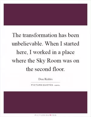 The transformation has been unbelievable. When I started here, I worked in a place where the Sky Room was on the second floor Picture Quote #1