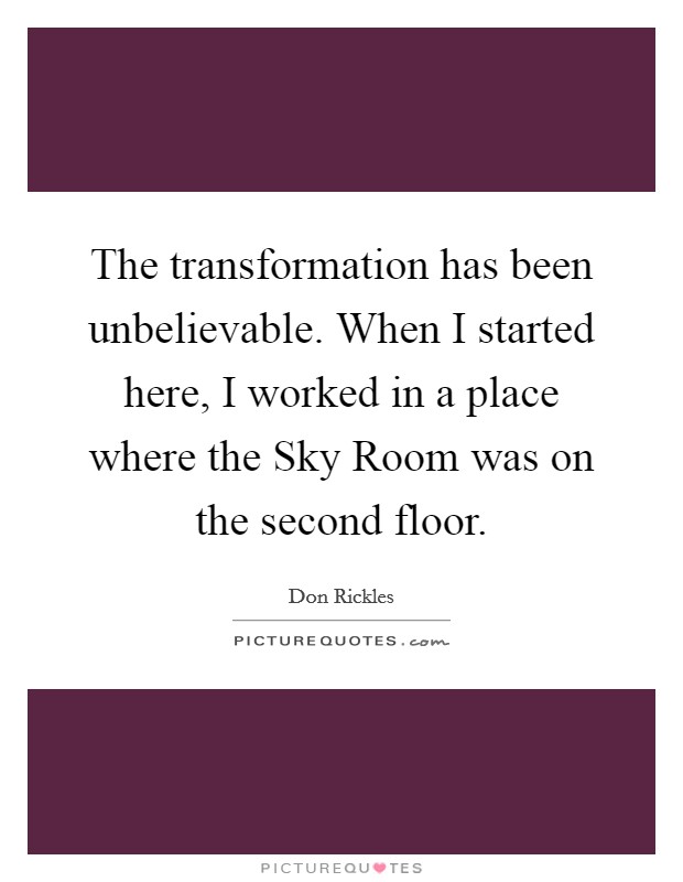 The transformation has been unbelievable. When I started here, I worked in a place where the Sky Room was on the second floor Picture Quote #1
