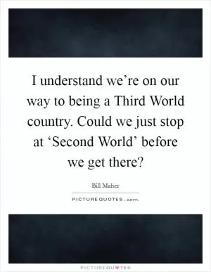 I understand we’re on our way to being a Third World country. Could we just stop at ‘Second World’ before we get there? Picture Quote #1