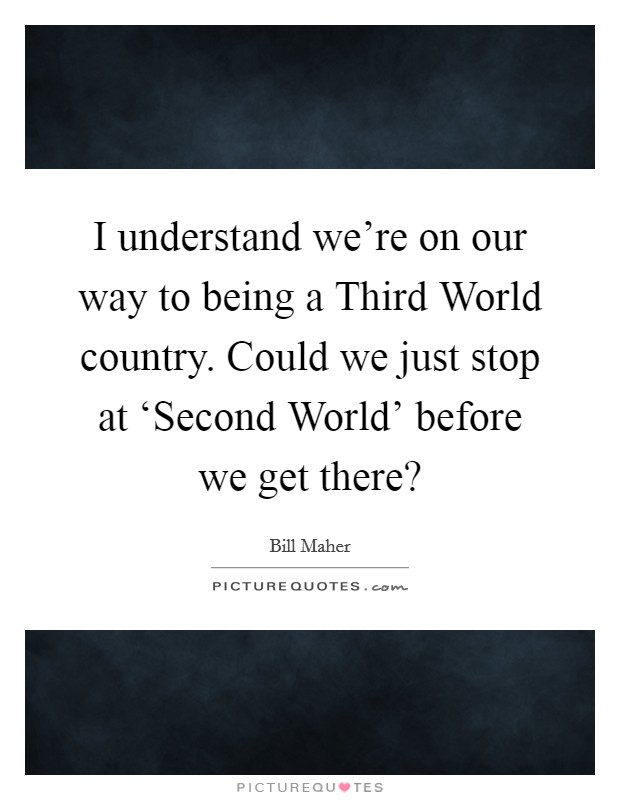 I understand we're on our way to being a Third World country. Could we just stop at ‘Second World' before we get there? Picture Quote #1