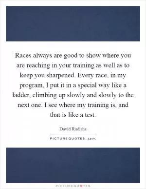 Races always are good to show where you are reaching in your training as well as to keep you sharpened. Every race, in my program, I put it in a special way like a ladder, climbing up slowly and slowly to the next one. I see where my training is, and that is like a test Picture Quote #1