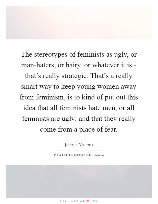 The stereotypes of feminists as ugly, or man-haters, or hairy, or whatever it is - that's really strategic. That's a really smart way to keep young women away from feminism, is to kind of put out this idea that all feminists hate men, or all feminists are ugly; and that they really come from a place of fear Picture Quote #1