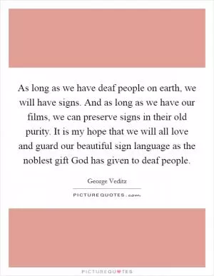 As long as we have deaf people on earth, we will have signs. And as long as we have our films, we can preserve signs in their old purity. It is my hope that we will all love and guard our beautiful sign language as the noblest gift God has given to deaf people Picture Quote #1