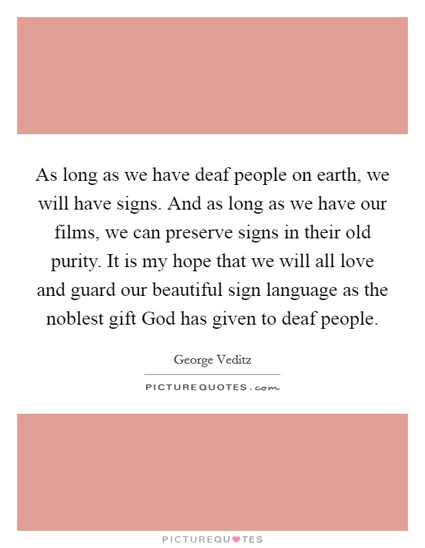As long as we have deaf people on earth, we will have signs. And as long as we have our films, we can preserve signs in their old purity. It is my hope that we will all love and guard our beautiful sign language as the noblest gift God has given to deaf people Picture Quote #1