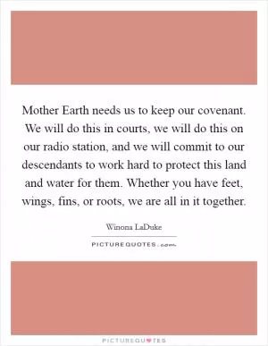 Mother Earth needs us to keep our covenant. We will do this in courts, we will do this on our radio station, and we will commit to our descendants to work hard to protect this land and water for them. Whether you have feet, wings, fins, or roots, we are all in it together Picture Quote #1