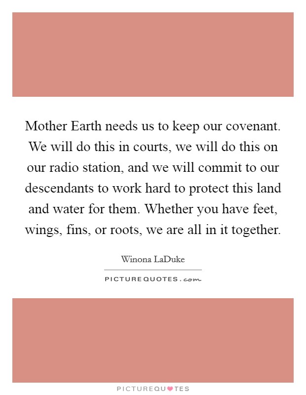 Mother Earth needs us to keep our covenant. We will do this in courts, we will do this on our radio station, and we will commit to our descendants to work hard to protect this land and water for them. Whether you have feet, wings, fins, or roots, we are all in it together Picture Quote #1