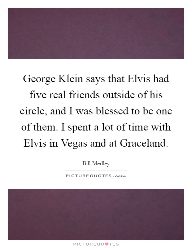 George Klein says that Elvis had five real friends outside of his circle, and I was blessed to be one of them. I spent a lot of time with Elvis in Vegas and at Graceland Picture Quote #1