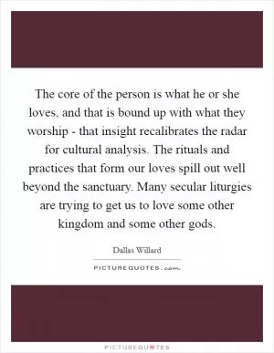 The core of the person is what he or she loves, and that is bound up with what they worship - that insight recalibrates the radar for cultural analysis. The rituals and practices that form our loves spill out well beyond the sanctuary. Many secular liturgies are trying to get us to love some other kingdom and some other gods Picture Quote #1