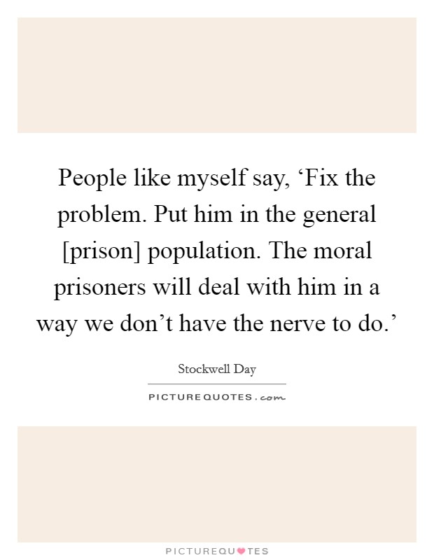 People like myself say, ‘Fix the problem. Put him in the general [prison] population. The moral prisoners will deal with him in a way we don't have the nerve to do.' Picture Quote #1