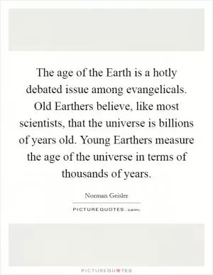 The age of the Earth is a hotly debated issue among evangelicals. Old Earthers believe, like most scientists, that the universe is billions of years old. Young Earthers measure the age of the universe in terms of thousands of years Picture Quote #1