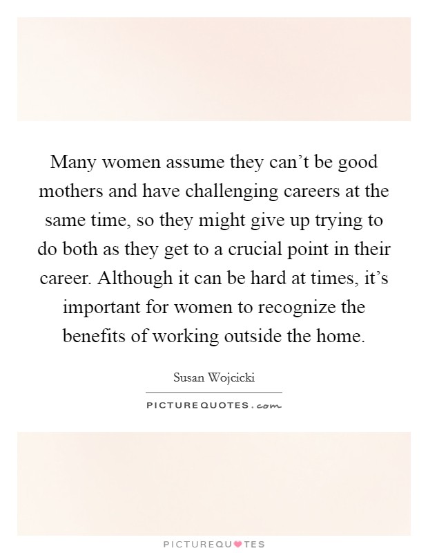 Many women assume they can't be good mothers and have challenging careers at the same time, so they might give up trying to do both as they get to a crucial point in their career. Although it can be hard at times, it's important for women to recognize the benefits of working outside the home Picture Quote #1