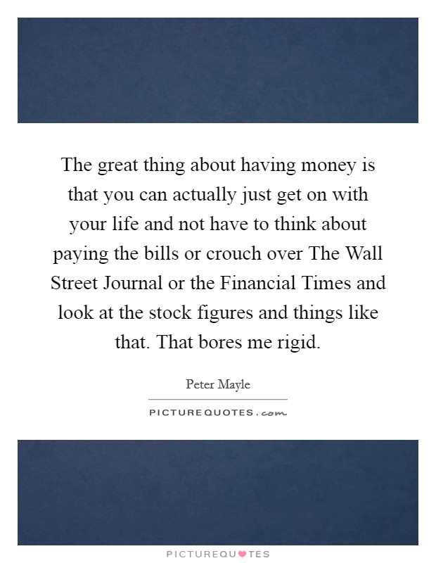 The great thing about having money is that you can actually just get on with your life and not have to think about paying the bills or crouch over The Wall Street Journal or the Financial Times and look at the stock figures and things like that. That bores me rigid Picture Quote #1