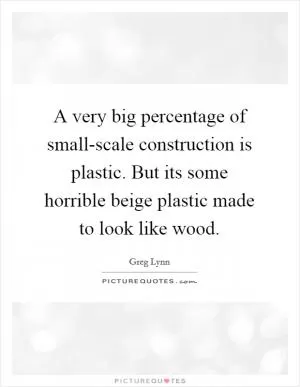 A very big percentage of small-scale construction is plastic. But its some horrible beige plastic made to look like wood Picture Quote #1