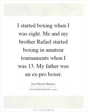 I started boxing when I was eight. Me and my brother Rafael started boxing in amateur tournaments when I was 13. My father was an ex-pro boxer Picture Quote #1