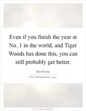 Even if you finish the year at No. 1 in the world, and Tiger Woods has done this, you can still probably get better Picture Quote #1