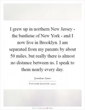 I grew up in northern New Jersey - the banlieue of New York - and I now live in Brooklyn. I am separated from my parents by about 50 miles, but really there is almost no distance between us. I speak to them nearly every day Picture Quote #1