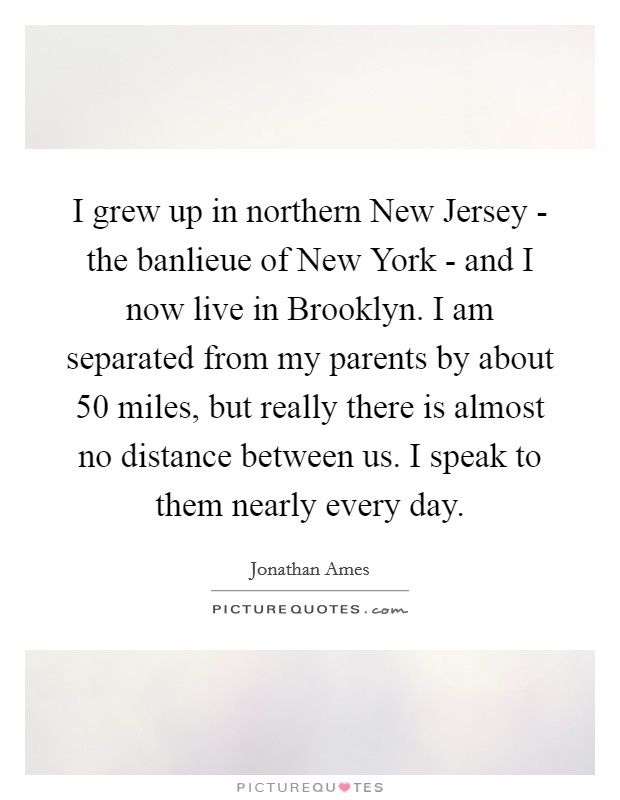 I grew up in northern New Jersey - the banlieue of New York - and I now live in Brooklyn. I am separated from my parents by about 50 miles, but really there is almost no distance between us. I speak to them nearly every day Picture Quote #1
