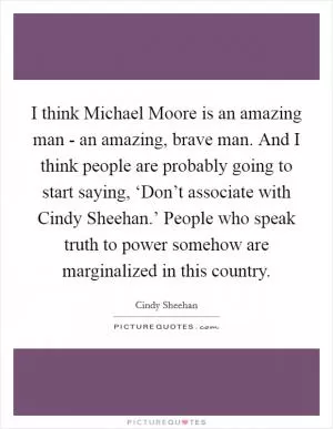 I think Michael Moore is an amazing man - an amazing, brave man. And I think people are probably going to start saying, ‘Don’t associate with Cindy Sheehan.’ People who speak truth to power somehow are marginalized in this country Picture Quote #1
