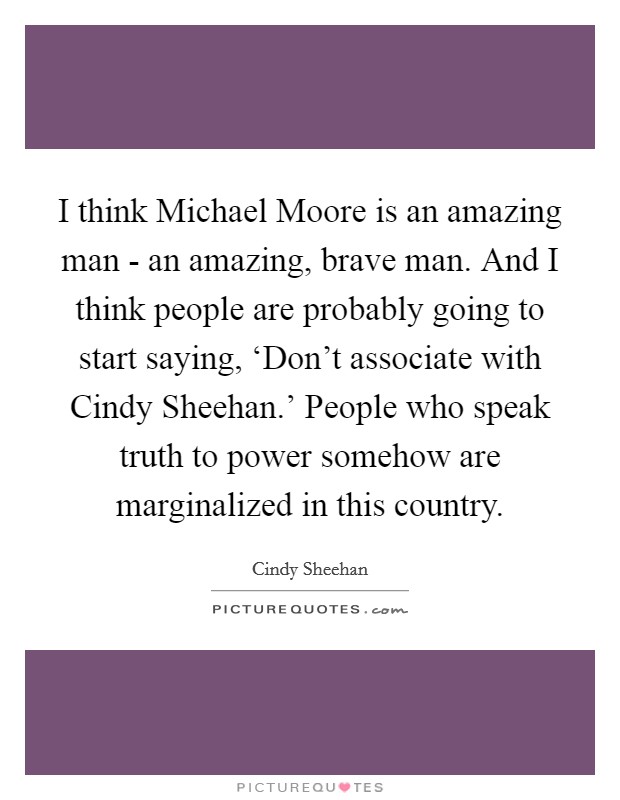 I think Michael Moore is an amazing man - an amazing, brave man. And I think people are probably going to start saying, ‘Don't associate with Cindy Sheehan.' People who speak truth to power somehow are marginalized in this country Picture Quote #1