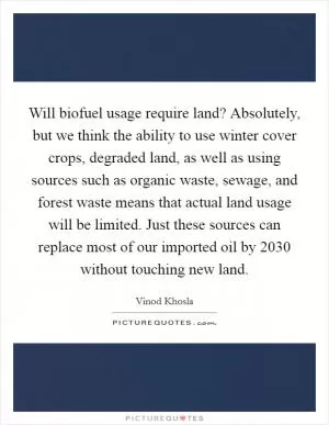 Will biofuel usage require land? Absolutely, but we think the ability to use winter cover crops, degraded land, as well as using sources such as organic waste, sewage, and forest waste means that actual land usage will be limited. Just these sources can replace most of our imported oil by 2030 without touching new land Picture Quote #1