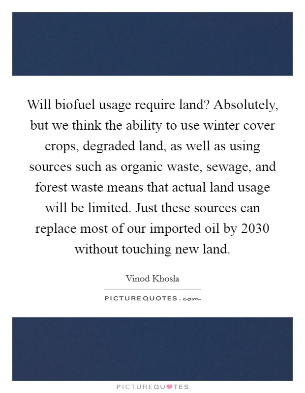 Will biofuel usage require land? Absolutely, but we think the ability to use winter cover crops, degraded land, as well as using sources such as organic waste, sewage, and forest waste means that actual land usage will be limited. Just these sources can replace most of our imported oil by 2030 without touching new land Picture Quote #1