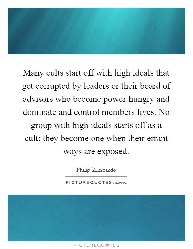 Many cults start off with high ideals that get corrupted by leaders or their board of advisors who become power-hungry and dominate and control members lives. No group with high ideals starts off as a cult; they become one when their errant ways are exposed Picture Quote #1