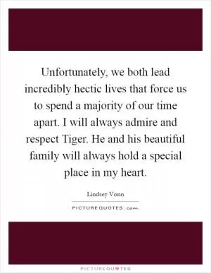 Unfortunately, we both lead incredibly hectic lives that force us to spend a majority of our time apart. I will always admire and respect Tiger. He and his beautiful family will always hold a special place in my heart Picture Quote #1