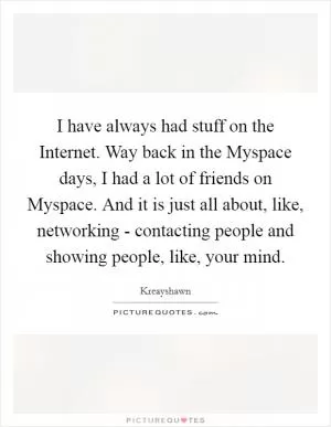 I have always had stuff on the Internet. Way back in the Myspace days, I had a lot of friends on Myspace. And it is just all about, like, networking - contacting people and showing people, like, your mind Picture Quote #1