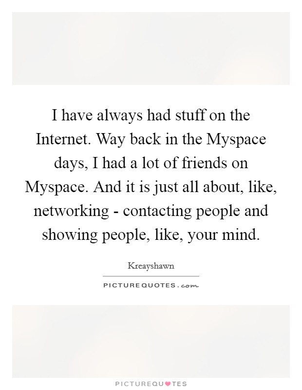 I have always had stuff on the Internet. Way back in the Myspace days, I had a lot of friends on Myspace. And it is just all about, like, networking - contacting people and showing people, like, your mind Picture Quote #1