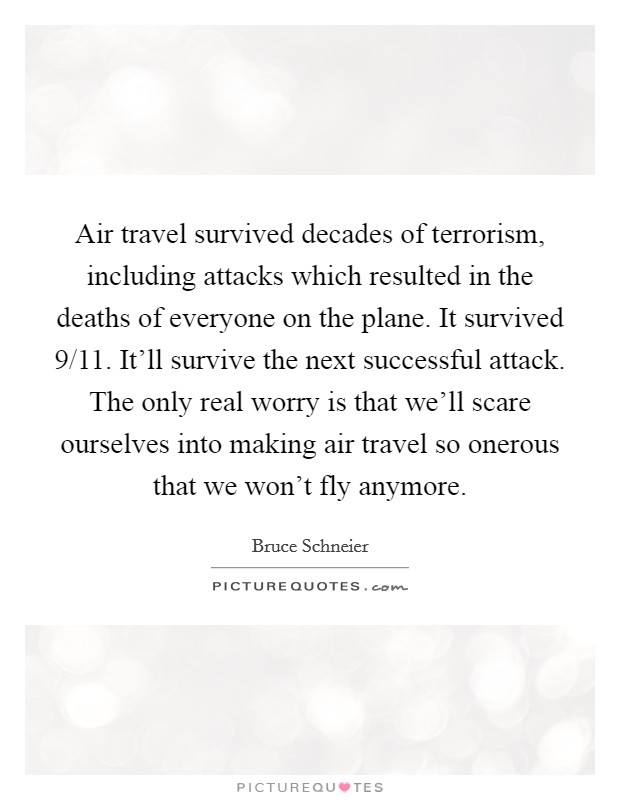 Air travel survived decades of terrorism, including attacks which resulted in the deaths of everyone on the plane. It survived 9/11. It'll survive the next successful attack. The only real worry is that we'll scare ourselves into making air travel so onerous that we won't fly anymore Picture Quote #1