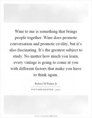 Wine to me is something that brings people together. Wine does promote conversation and promote civility, but it’s also fascinating. It’s the greatest subject to study. No matter how much you learn, every vintage is going to come at you with different factors that make you have to think again Picture Quote #1