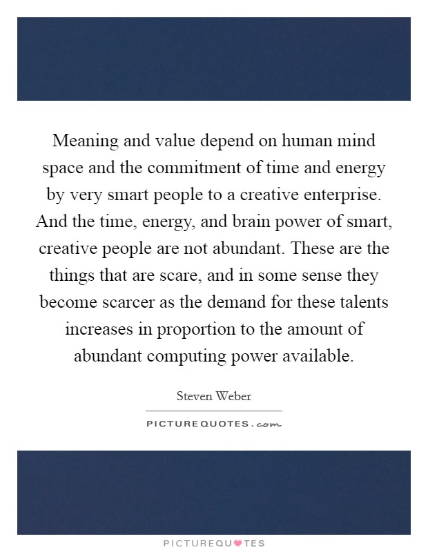 Meaning and value depend on human mind space and the commitment of time and energy by very smart people to a creative enterprise. And the time, energy, and brain power of smart, creative people are not abundant. These are the things that are scare, and in some sense they become scarcer as the demand for these talents increases in proportion to the amount of abundant computing power available Picture Quote #1