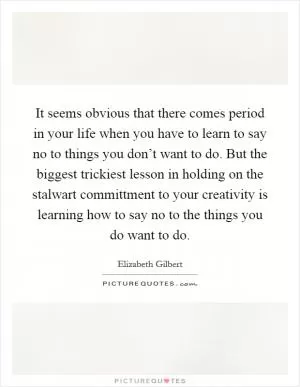 It seems obvious that there comes period in your life when you have to learn to say no to things you don’t want to do. But the biggest trickiest lesson in holding on the stalwart committment to your creativity is learning how to say no to the things you do want to do Picture Quote #1